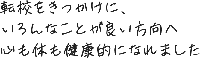 転校をきっかけに、いろんなことが良い方向へ 心も体も健康的になれました