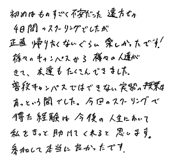 初めはものすごく不安だった遠方での4日間のスクーリングでしたが、正直帰りたくないぐらい楽しかったです！様々のキャンパスから様々の人達がきて、友達もたくさんできました。普段キャンパスではできない実習の授業はあっという間でした。今回のスクーリングで得た経験は今後の人生において、私をきっと助けてくれると思います。参加して本当に良かったです。