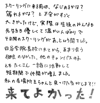 スクーリングに来る前は、なじめるかな？寝れるかな？と不安がすごく大きかったけど、実際は生徒のみんなも先生方も優しくて温かい人ばかりで4日間のスクーリングがあっという間でした。四谷学院高校に来てから、あまり会う機会のなった、他のキャンパスの子ともたくさん一緒に活動して短期間で仲間が増えました。私の居場所をちゃんと見つけた気がします！！来てよかった！