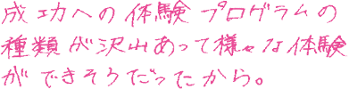 成功への体験プログラムの種類が沢山あって様々な体験ができそうだったから。
