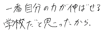 一番自分の力が伸ばせる学校だと思ったから。
