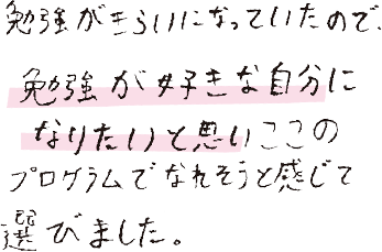 勉強がきらいになっていたので、勉強が好きな自分になりたいと思い、ここのプログラムでなれそうと感じて選びました。