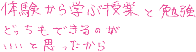 体験から学ぶ授業と勉強、どっちもできるのがいいと思ったから。