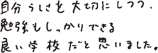 自分らしさを大切にしつつ、勉強もしっかりできる良い学校だと思いました。