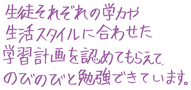生徒それぞれの学力や生活スタイルに合わせた学習計画を認めてもらえて、のびのびと勉強できています。