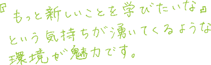 「もっと新しいことを学びたいな」という気持ちが湧いてくるような環境が魅力です。