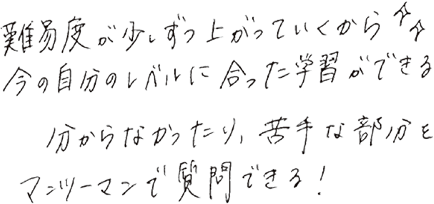 難易度が少しずつ上がっていくから、今の自分のレベルに合った学習ができる。分からなかったり、苦手な部分をマンツーマンで質問できる！