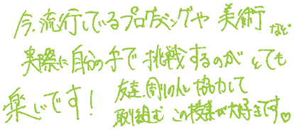 今流行しているプログラミングや美術など、実際に自分の手で挑戦するのがとても楽しいです！友達、周りの人と協力して取り組むこの授業が大好きです。
