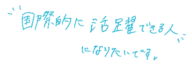 国際的に活躍できる人になりたいです。