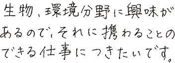 生物、環境分野に興味があるので、それに携わることのできる仕事につきたいです。