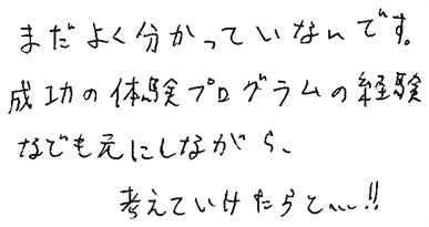 まだよく分かっていないです。成功の体験プログラムの経験なども元にしながら、考えていけたらと…！！