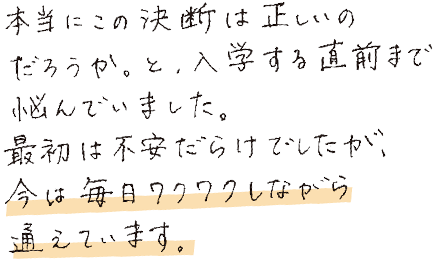 本当にこの決断は正しいのだろうか。と、入学する直前まで悩んでいました。最初は不安だらけでしたが、今は毎日ワクワクしながら通えています。